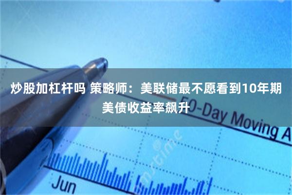 炒股加杠杆吗 策略师:美联储最不愿看到10年期美债收益率飙升