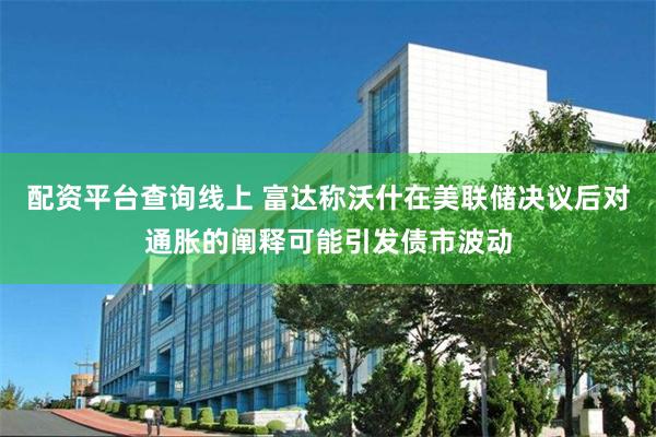 配资平台查询线上 富达称沃什在美联储决议后对通胀的阐释可能引发债市波动