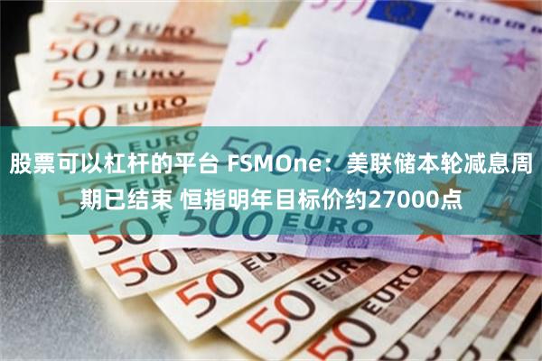 股票可以杠杆的平台 FSMOne：美联储本轮减息周期已结束 恒指明年目标价约27000点