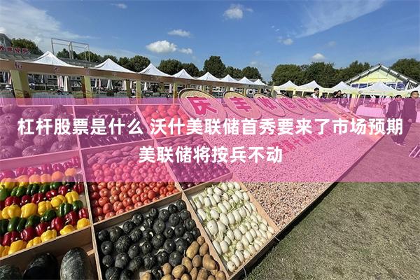 杠杆股票是什么 沃什美联储首秀要来了市场预期美联储将按兵不动