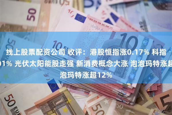 线上股票配资公司 收评：港股恒指涨0.17% 科指跌0.01% 光伏太阳能股走强 新消费概念大涨 泡泡玛特涨超12%