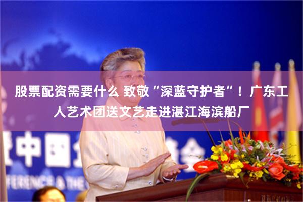 股票配资需要什么 致敬“深蓝守护者”！广东工人艺术团送文艺走进湛江海滨船厂
