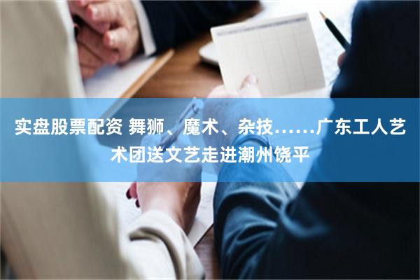 实盘股票配资 舞狮、魔术、杂技……广东工人艺术团送文艺走进潮州饶平