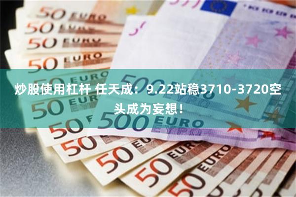 炒股使用杠杆 任天成：9.22站稳3710-3720空头成为妄想！