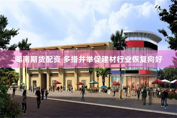湖南期货配资 多措并举促建材行业恢复向好