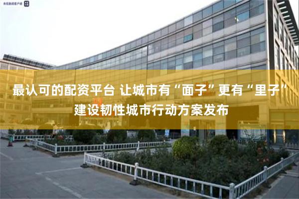 最认可的配资平台 让城市有“面子”更有“里子” 建设韧性城市行动方案发布