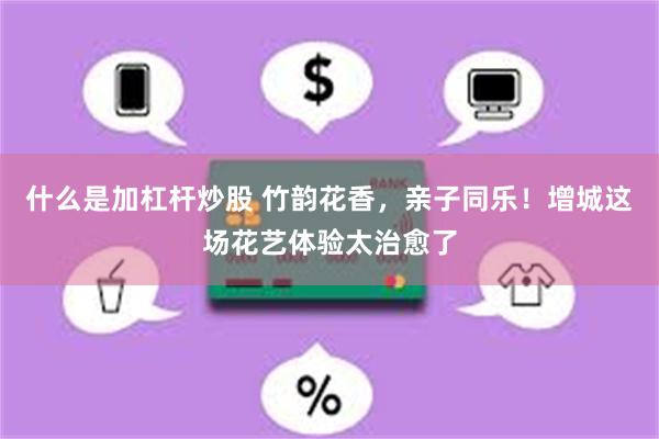 什么是加杠杆炒股 竹韵花香，亲子同乐！增城这场花艺体验太治愈了