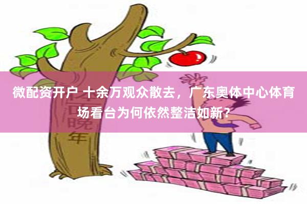 微配资开户 十余万观众散去，广东奥体中心体育场看台为何依然整洁如新？