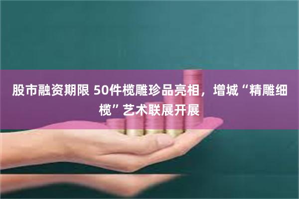 股市融资期限 50件榄雕珍品亮相，增城“精雕细榄”艺术联展开展