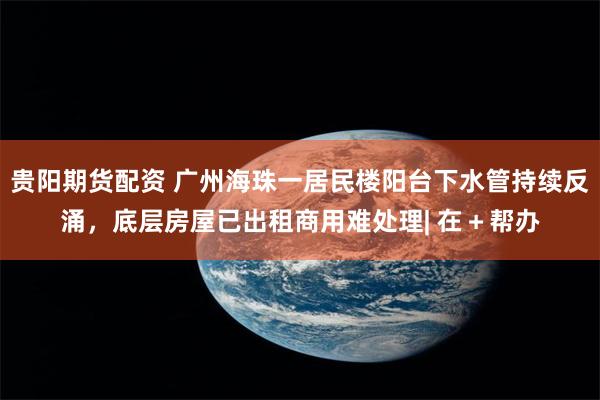 贵阳期货配资 广州海珠一居民楼阳台下水管持续反涌，底层房屋已出租商用难处理| 在＋帮办
