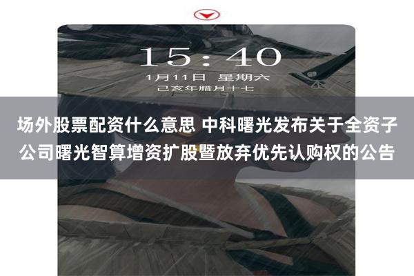 场外股票配资什么意思 中科曙光发布关于全资子公司曙光智算增资扩股暨放弃优先认购权的公告