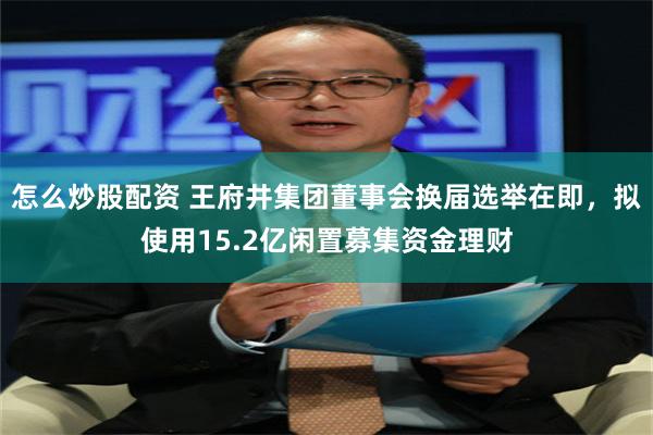 怎么炒股配资 王府井集团董事会换届选举在即，拟使用15.2亿闲置募集资金理财