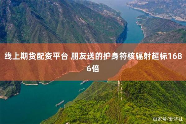线上期货配资平台 朋友送的护身符核辐射超标1686倍