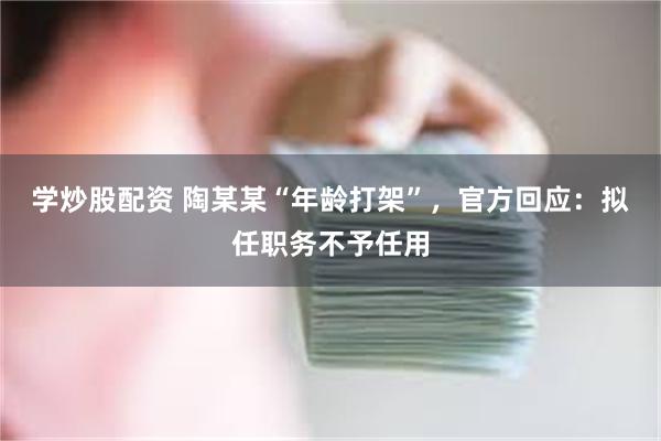 学炒股配资 陶某某“年龄打架”，官方回应：拟任职务不予任用