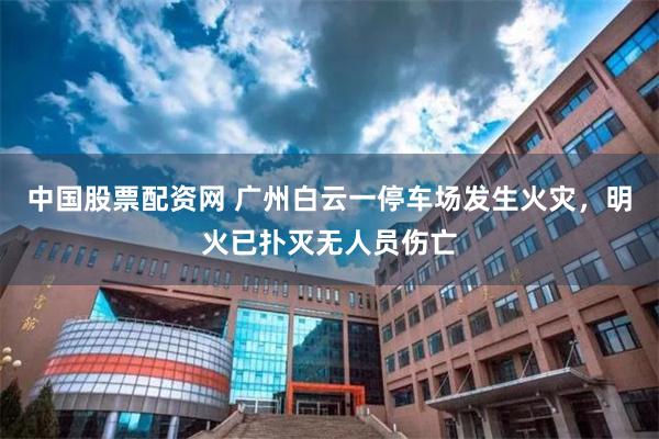 中国股票配资网 广州白云一停车场发生火灾，明火已扑灭无人员伤亡