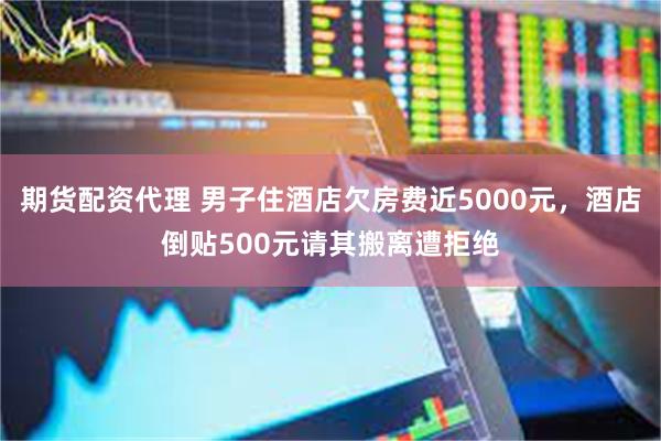 期货配资代理 男子住酒店欠房费近5000元，酒店倒贴500元请其搬离遭拒绝