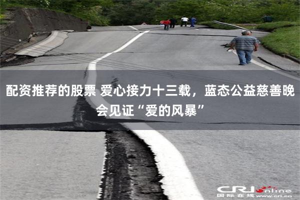 配资推荐的股票 爱心接力十三载，蓝态公益慈善晚会见证“爱的风暴”