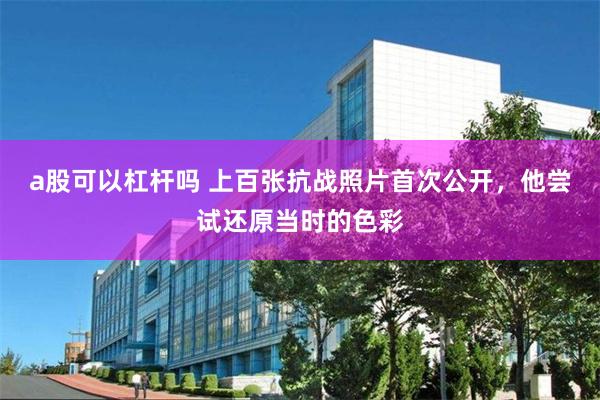 a股可以杠杆吗 上百张抗战照片首次公开，他尝试还原当时的色彩
