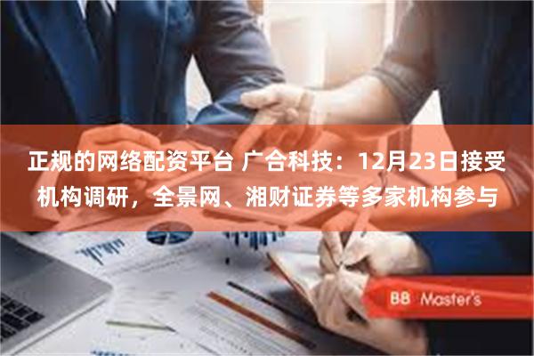 正规的网络配资平台 广合科技:12月23日接受机构调研,全景网、湘财证券等多家机构参与