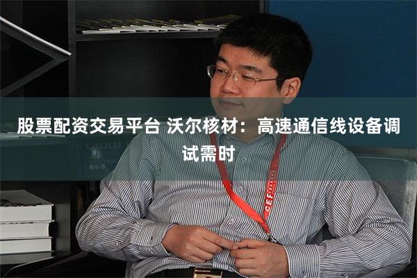 股票配资交易平台 沃尔核材：高速通信线设备调试需时