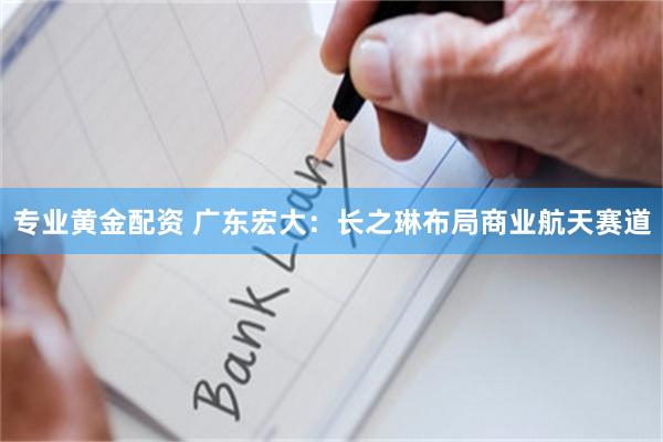 专业黄金配资 广东宏大：长之琳布局商业航天赛道
