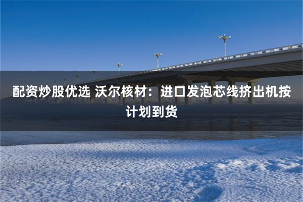 配资炒股优选 沃尔核材：进口发泡芯线挤出机按计划到货