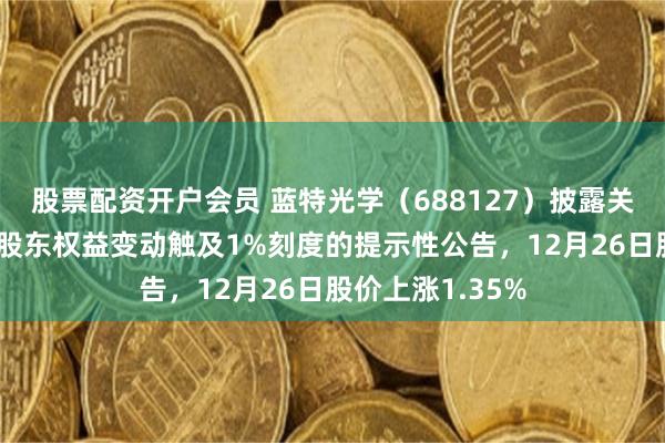 股票配资开户会员 蓝特光学(688127)披露关于持股5%以上股东权益变动触及1%刻度的提示性公告,12月26日股价上涨1.35%