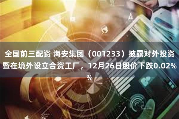全国前三配资 海安集团（001233）披露对外投资暨在境外设立合资工厂，12月26日股价下跌0.02%