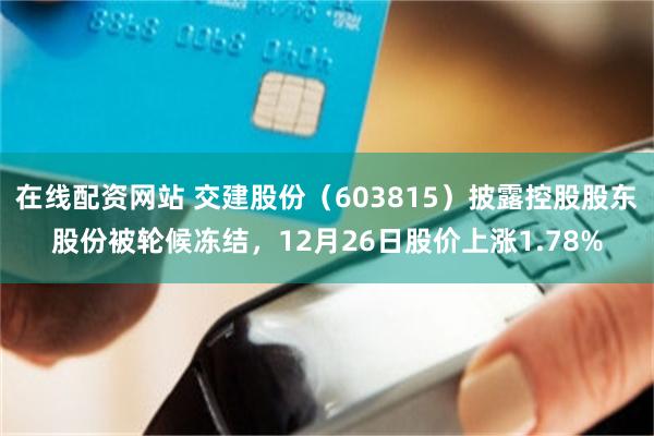 在线配资网站 交建股份（603815）披露控股股东股份被轮候冻结，12月26日股价上涨1.78%