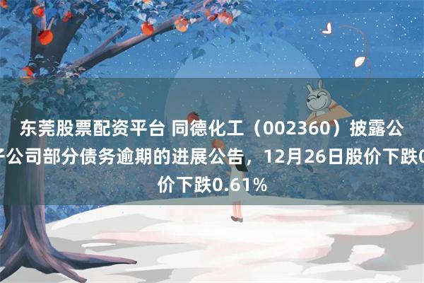 东莞股票配资平台 同德化工（002360）披露公司及子公司部分债务逾期的进展公告，12月26日股价下跌0.61%
