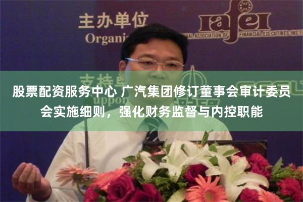 股票配资服务中心 广汽集团修订董事会审计委员会实施细则,强化财务监督与内控职能