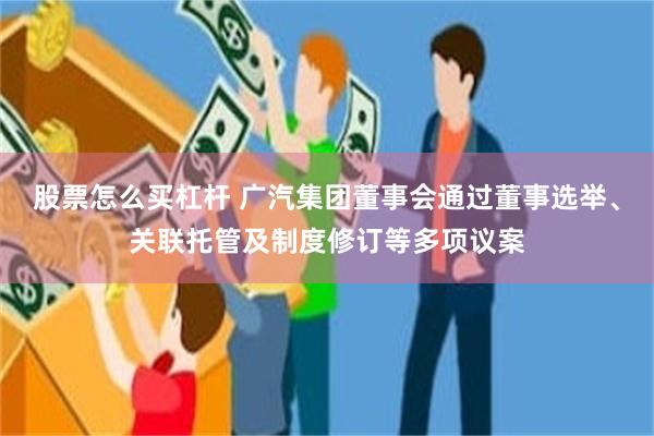 股票怎么买杠杆 广汽集团董事会通过董事选举、关联托管及制度修订等多项议案