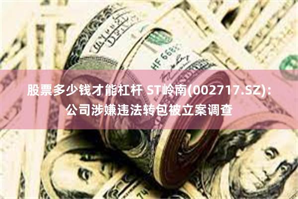 股票多少钱才能杠杆 ST岭南(002717.SZ)：公司涉嫌违法转包被立案调查