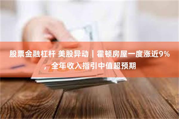 股票金融杠杆 美股异动｜霍顿房屋一度涨近9%，全年收入指引中值超预期