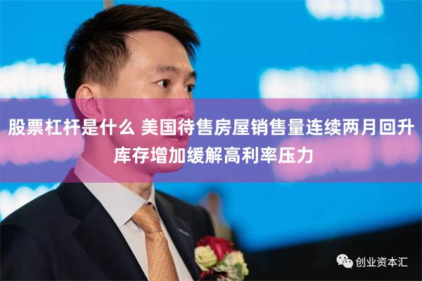 股票杠杆是什么 美国待售房屋销售量连续两月回升 库存增加缓解高利率压力