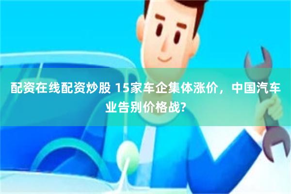 配资在线配资炒股 15家车企集体涨价，中国汽车业告别价格战?