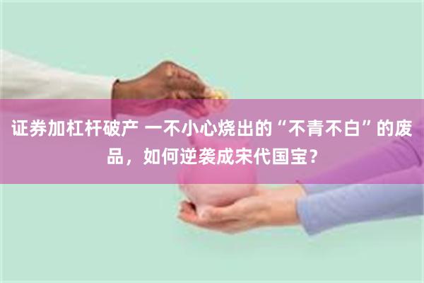 证券加杠杆破产 一不小心烧出的“不青不白”的废品，如何逆袭成宋代国宝？