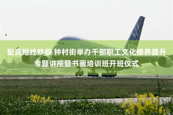 配资短线炒股 钟村街举办干部职工文化修养提升专题讲座暨书画培训班开班仪式