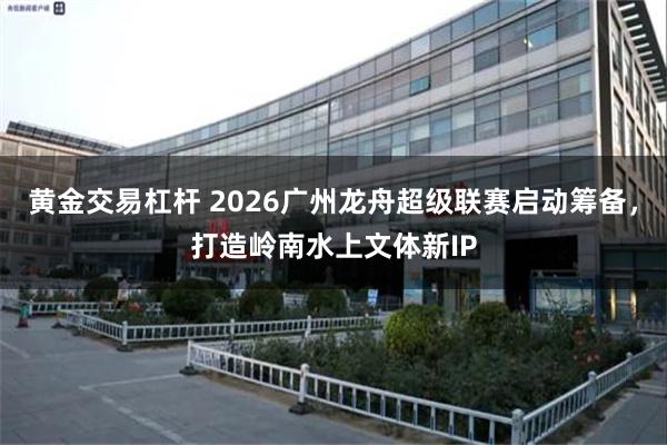 黄金交易杠杆 2026广州龙舟超级联赛启动筹备，打造岭南水上文体新IP