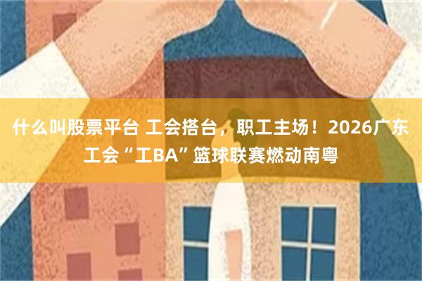 什么叫股票平台 工会搭台，职工主场！2026广东工会“工BA”篮球联赛燃动南粤
