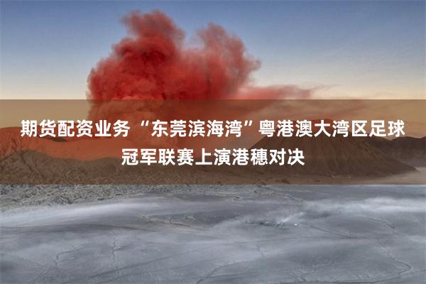 期货配资业务 “东莞滨海湾”粤港澳大湾区足球冠军联赛上演港穗对决