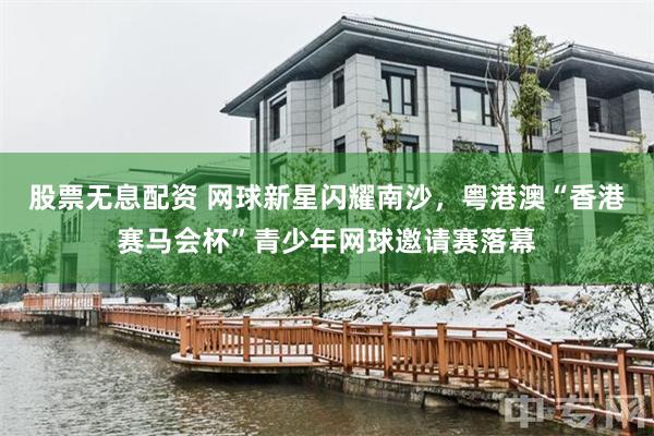 股票无息配资 网球新星闪耀南沙,粤港澳“香港赛马会杯”青少年网球邀请赛落幕