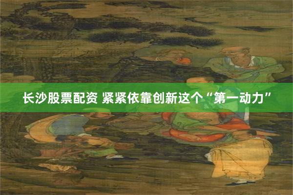 长沙股票配资 紧紧依靠创新这个“第一动力”