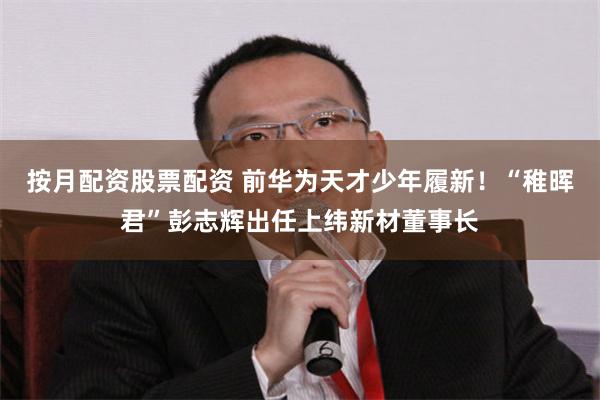 按月配资股票配资 前华为天才少年履新！“稚晖君”彭志辉出任上纬新材董事长