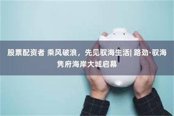 股票配资者 乘风破浪，先见驭海生活| 路劲·驭海隽府海岸大城启幕