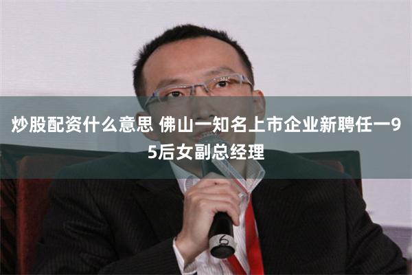 炒股配资什么意思 佛山一知名上市企业新聘任一95后女副总经理