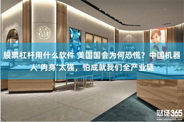 股票杠杆用什么软件 美国国会为何恐慌?中国机器人‘肉身’太强,怕成就我们全产业链