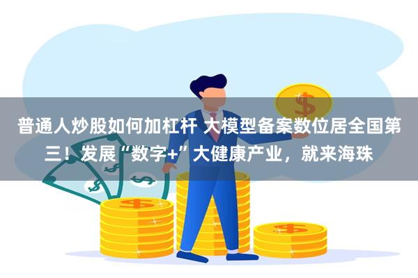 普通人炒股如何加杠杆 大模型备案数位居全国第三！发展“数字+”大健康产业，就来海珠