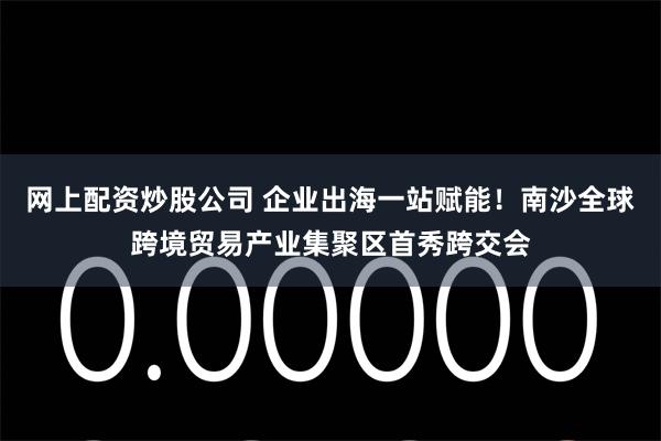 网上配资炒股公司 企业出海一站赋能！南沙全球跨境贸易产业集聚区首秀跨交会