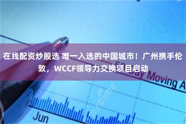 在线配资炒股选 唯一入选的中国城市！广州携手伦敦，WCCF领导力交换项目启动